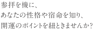 参拝を機に、あなたの性格や宿命を知り、開運のポイントを紐ときませんか？